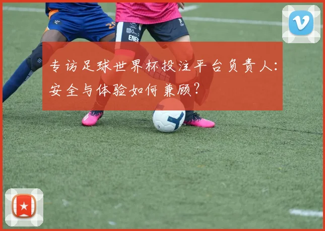 专访足球世界杯投注平台负责人：安全与体验如何兼顾？
