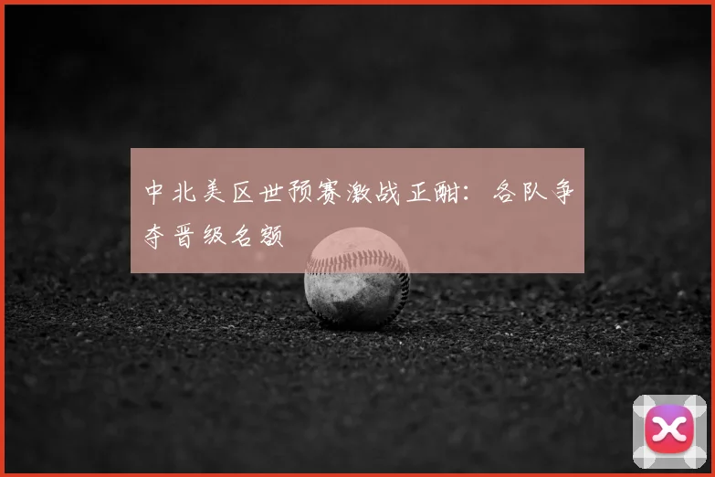 中北美区世预赛激战正酣：各队争夺晋级名额