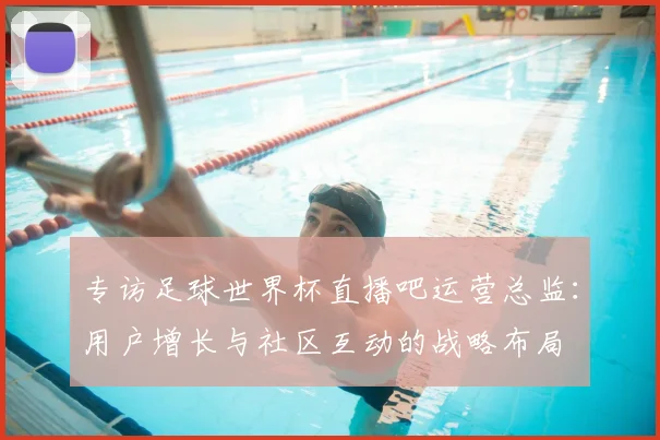 专访足球世界杯直播吧运营总监:用户增长与社区互动的战略布局