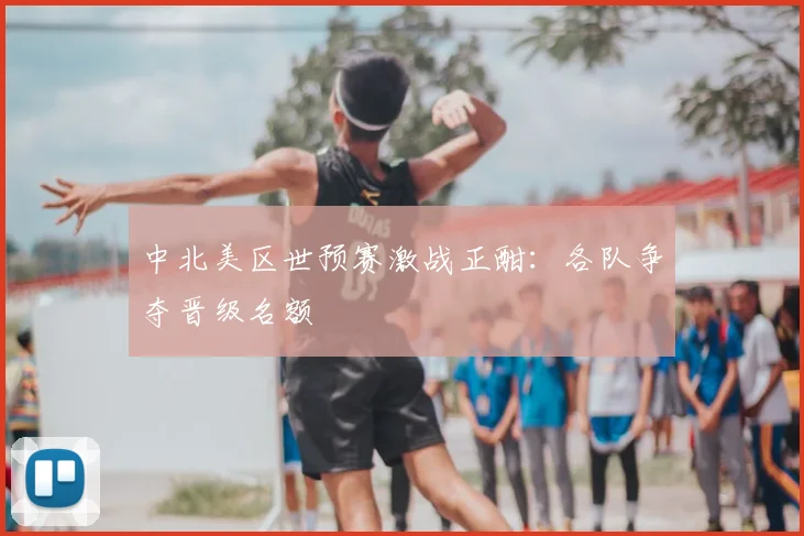 中北美区世预赛激战正酣：各队争夺晋级名额