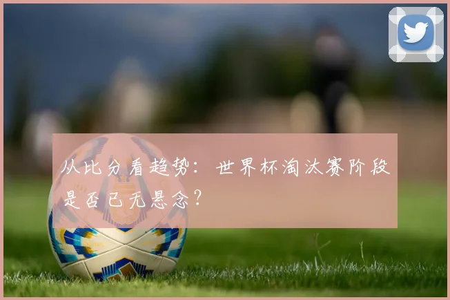 从比分看趋势：世界杯淘汰赛阶段是否已无悬念？