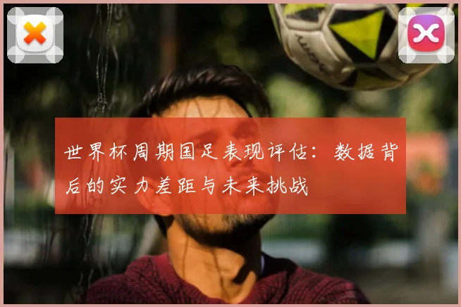 世界杯周期国足表现评估：数据背后的实力差距与未来挑战