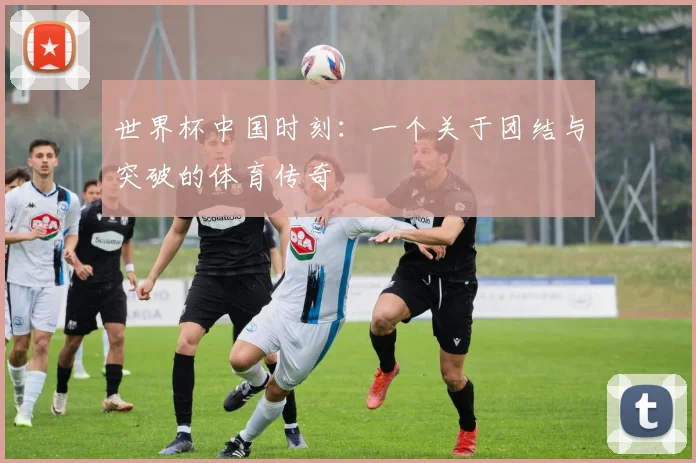 世界杯中国时刻：一个关于团结与突破的体育传奇