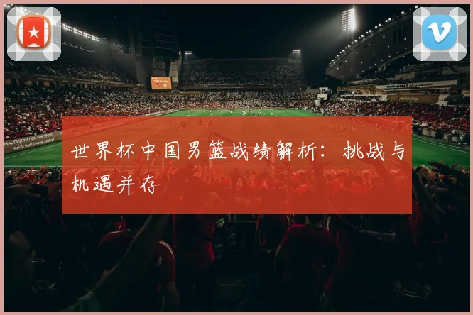 世界杯中国男篮战绩解析：挑战与机遇并存