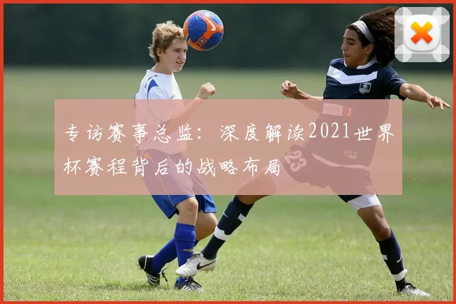 专访赛事总监：深度解读2021世界杯赛程背后的战略布局