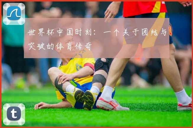 世界杯中国时刻：一个关于团结与突破的体育传奇