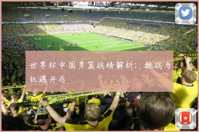 世界杯中国男篮战绩解析：挑战与机遇并存