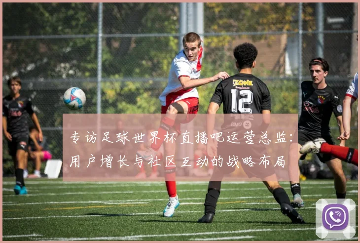专访足球世界杯直播吧运营总监:用户增长与社区互动的战略布局