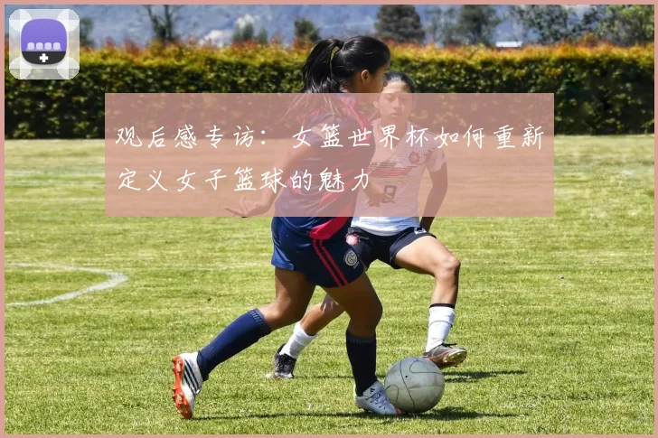 观后感专访：女篮世界杯如何重新定义女子篮球的魅力